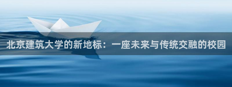 和记怡情博物官网：北京建筑大学的新地标：一座未来与传统交融的校园