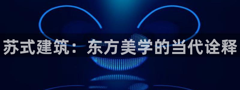 和记黄埔上海官网：苏式建筑：东方美学的当代诠释