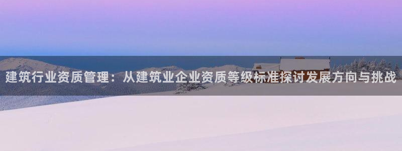 和记官网登陆：建筑行业资质管理：从建筑业企业资质等级标准探讨发展方向与挑战