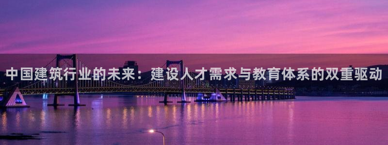 和记官网 公司：中国建筑行业的未来：建设人才需求与教育体系的双重驱动