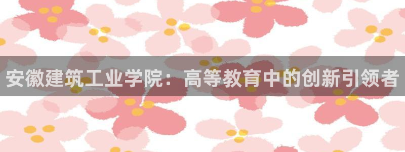 和记电讯app官网：安徽建筑工业学院：高等教育中的创新引领者