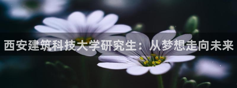 和记娱乐怡情官网：西安建筑科技大学研究生：从梦想走向未来
