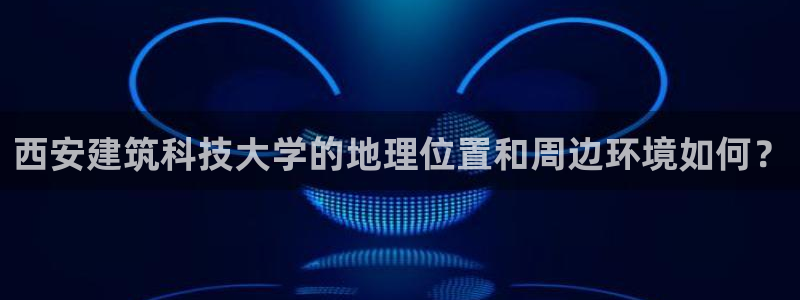 香港和记通讯官网：西安建筑科技大学的地理位置和周边环境如何？